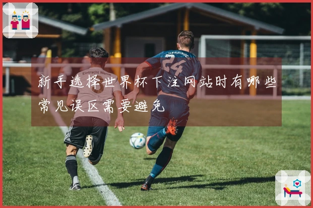新手选择世界杯下注网站时有哪些常见误区需要避免