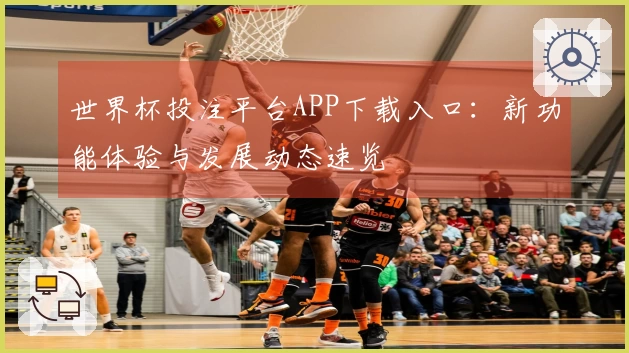 世界杯投注平台APP下载入口:新功能体验与发展动态速览